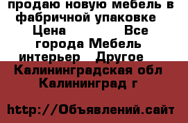 продаю новую мебель в фабричной упаковке › Цена ­ 12 750 - Все города Мебель, интерьер » Другое   . Калининградская обл.,Калининград г.